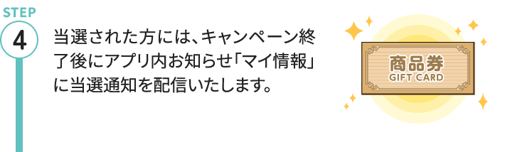 STEP4 当選された方には、キャンペーン終了後にアプリ内お知らせ「マイ情報」に当選通知を配信いたします。