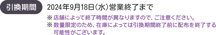 引換期間 2024年9月18日(水)営業終了まで ※店舗によって終了時間が異なりますので、ご注意ください。 ※数量限定のため、在庫によっては引換期間終了前に配布を終了する可能性がございます。