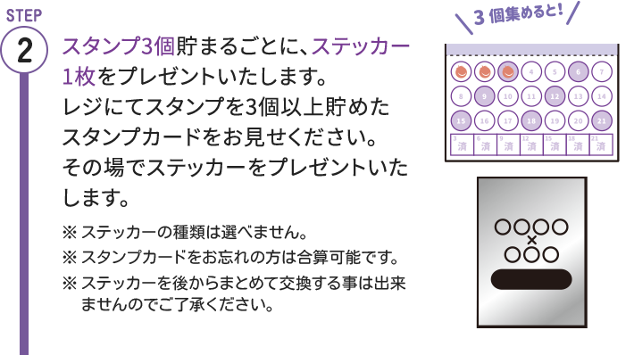 STEP2 スタンプ3個貯まるごとに、ステッカー1枚をプレゼントいたします。レジにてスタンプを3個以上貯めたスタンプカードをお見せください。その場でステッカーをプレゼントいたします。※ステッカーの種類は選べません。※スタンプカードをお忘れの方は合算可能です。※ステッカーを後からまとめて交換する事は出来ませんのでご了承ください。